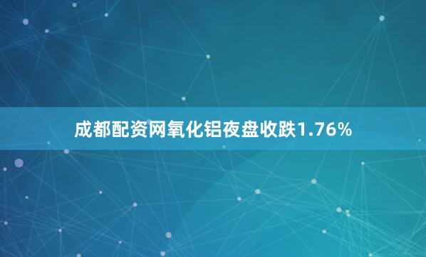 成都配资网氧化铝夜盘收跌1.76%