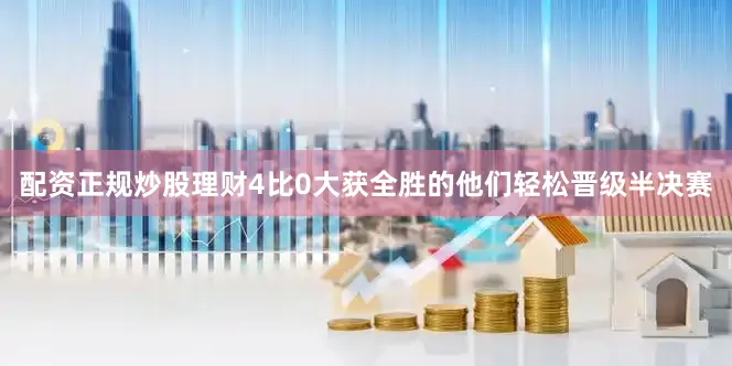 配资正规炒股理财4比0大获全胜的他们轻松晋级半决赛