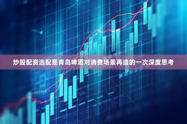 炒股配资选配是青岛啤酒对消费场景再造的一次深度思考