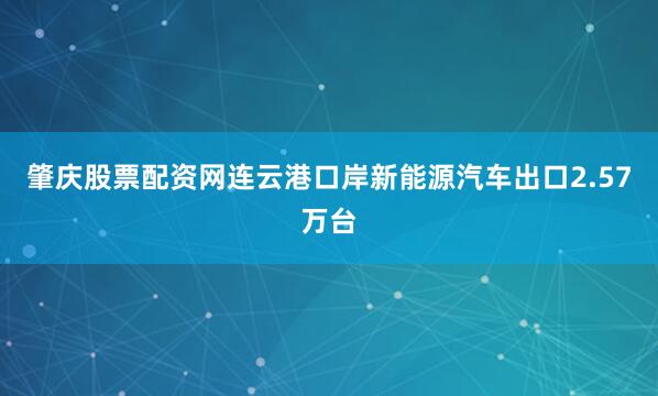 肇庆股票配资网连云港口岸新能源汽车出口2.57万台