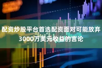配资炒股平台首选配资面对可能放弃3000万美元收益的言论