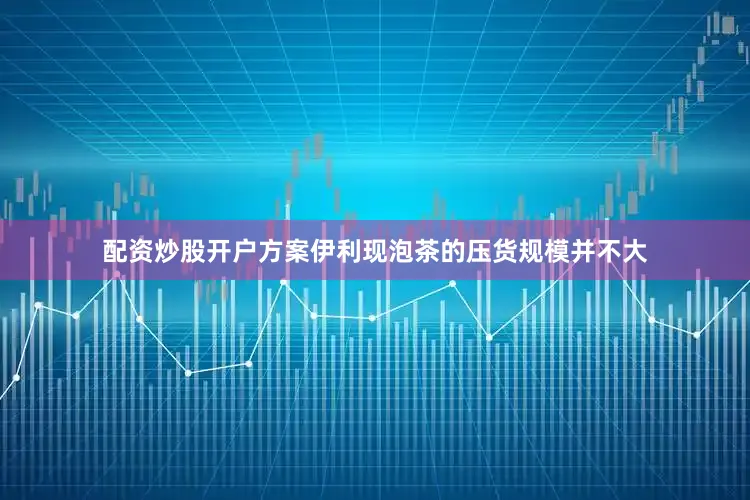 配资炒股开户方案伊利现泡茶的压货规模并不大