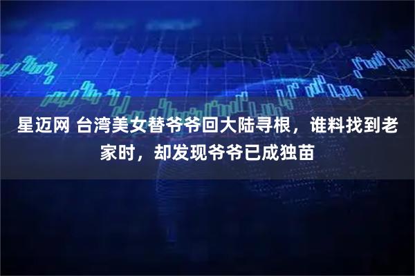 星迈网 台湾美女替爷爷回大陆寻根，谁料找到老家时，却发现爷爷已成独苗