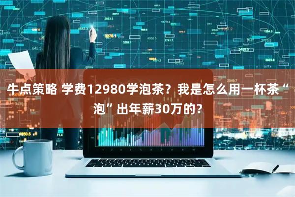 牛点策略 学费12980学泡茶？我是怎么用一杯茶“泡”出年薪30万的？