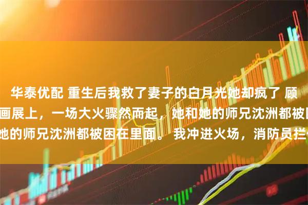 华泰优配 重生后我救了妻子的白月光她却疯了 顾言童谣沈洲 妻子童谣的画展上，一场大火骤然而起，她和她的师兄沈洲都被困在里面。 我冲进火场，消防员拦住了我。