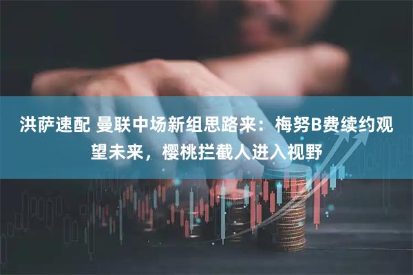 洪萨速配 曼联中场新组思路来：梅努B费续约观望未来，樱桃拦截人进入视野