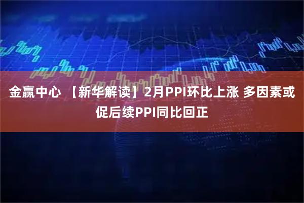 金赢中心 【新华解读】2月PPI环比上涨 多因素或促后续PPI同比回正