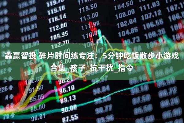 鑫赢智投 碎片时间练专注：5分钟吃饭散步小游戏合集_孩子_抗干扰_指令