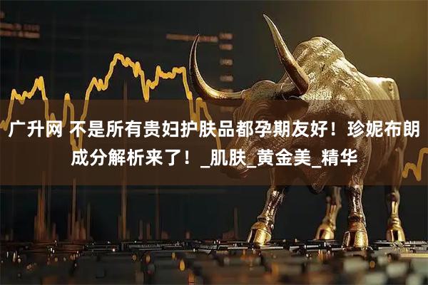 广升网 不是所有贵妇护肤品都孕期友好！珍妮布朗成分解析来了！_肌肤_黄金美_精华