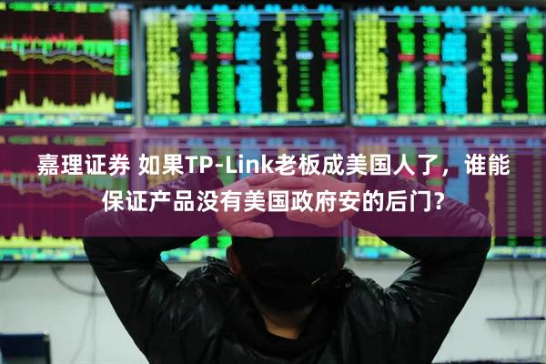 嘉理证券 如果TP-Link老板成美国人了，谁能保证产品没有美国政府安的后门？