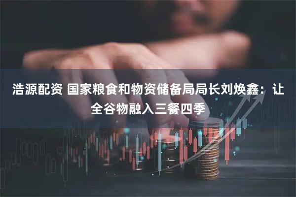 浩源配资 国家粮食和物资储备局局长刘焕鑫：让全谷物融入三餐四季