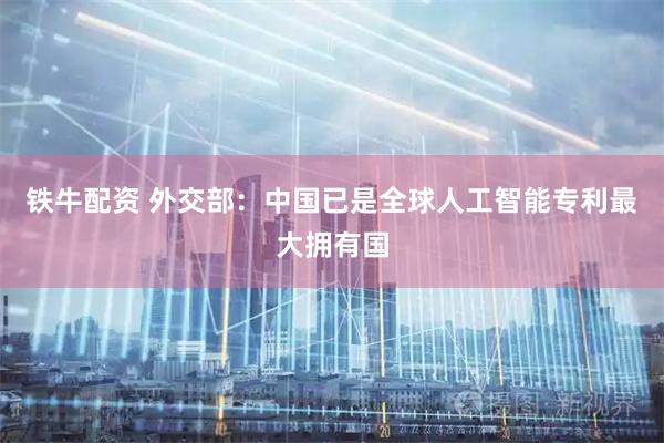 铁牛配资 外交部：中国已是全球人工智能专利最大拥有国