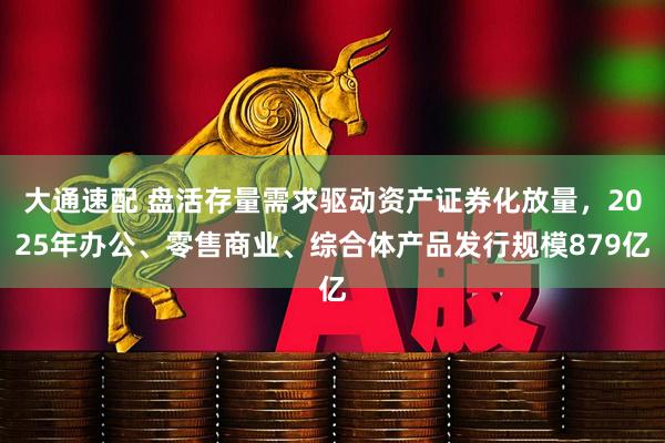 大通速配 盘活存量需求驱动资产证券化放量，2025年办公、零售商业、综合体产品发行规模879亿