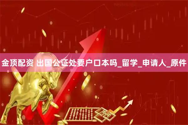 金顶配资 出国公证处要户口本吗_留学_申请人_原件