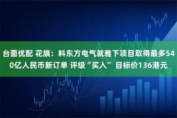 台面优配 花旗：料东方电气就雅下项目取得最多540亿人民币新订单 评级“买入” 目标价136港元