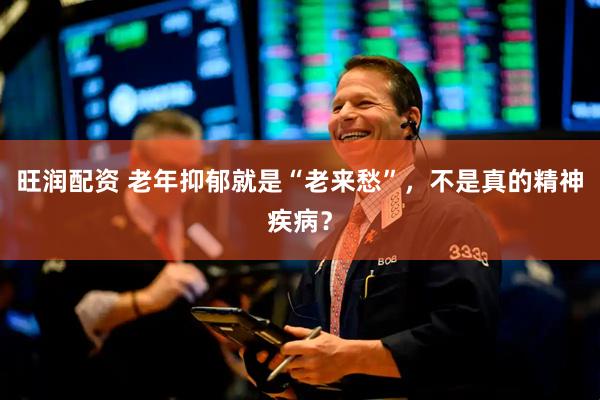 旺润配资 老年抑郁就是“老来愁”，不是真的精神疾病？