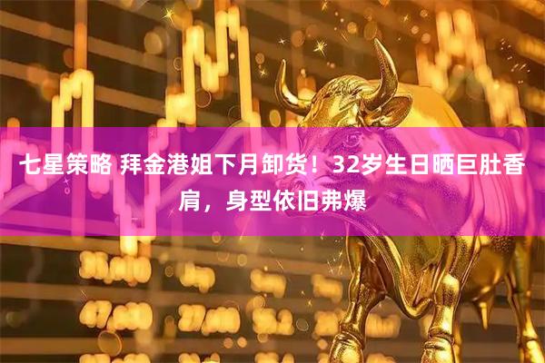 七星策略 拜金港姐下月卸货！32岁生日晒巨肚香肩，身型依旧弗爆