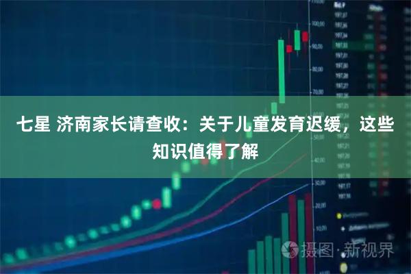 七星 济南家长请查收：关于儿童发育迟缓，这些知识值得了解