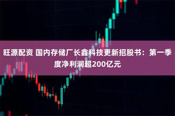旺源配资 国内存储厂长鑫科技更新招股书：第一季度净利润超200亿元