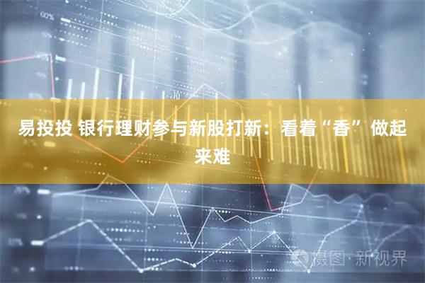 易投投 银行理财参与新股打新：看着“香” 做起来难