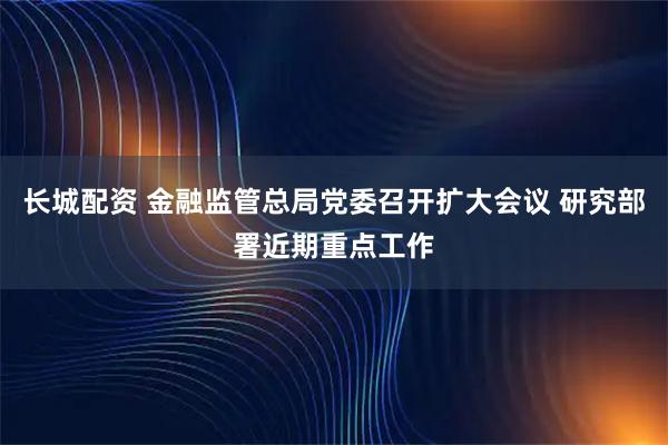 长城配资 金融监管总局党委召开扩大会议 研究部署近期重点工作