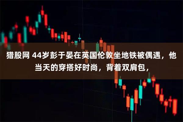猎股网 44岁彭于晏在英国伦敦坐地铁被偶遇，他当天的穿搭好时尚，背着双肩包，