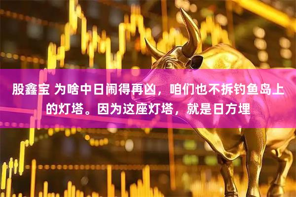股鑫宝 为啥中日闹得再凶，咱们也不拆钓鱼岛上的灯塔。因为这座灯塔，就是日方埋