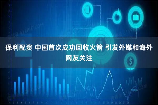 保利配资 中国首次成功回收火箭 引发外媒和海外网友关注