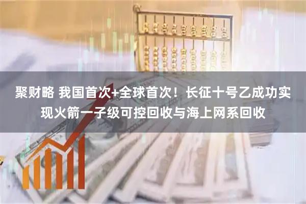 聚财略 我国首次+全球首次！长征十号乙成功实现火箭一子级可控回收与海上网系回收