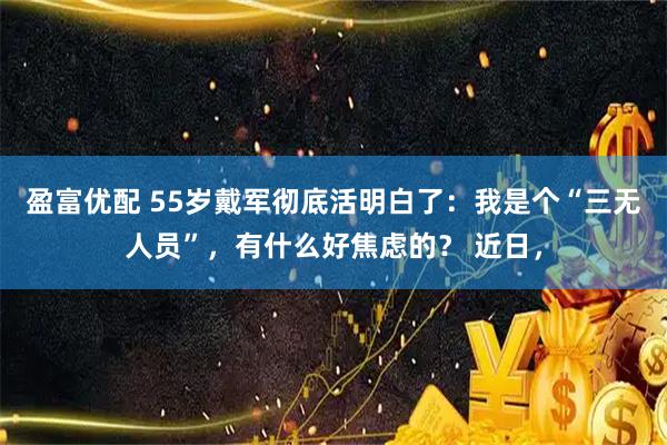 盈富优配 55岁戴军彻底活明白了：我是个“三无人员”，有什么好焦虑的？ 近日，
