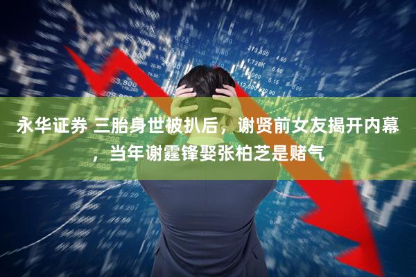 永华证券 三胎身世被扒后，谢贤前女友揭开内幕，当年谢霆锋娶张柏芝是赌气