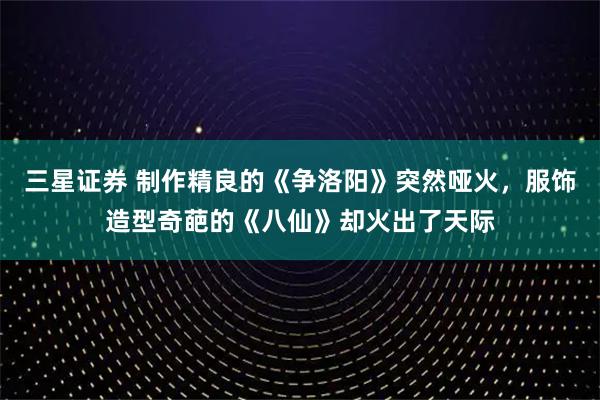 三星证券 制作精良的《争洛阳》突然哑火，服饰造型奇葩的《八仙》却火出了天际