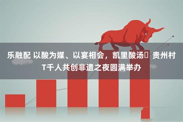 乐融配 以酸为媒、以宴相会，凯里酸汤・贵州村T千人共创非遗之夜圆满举办