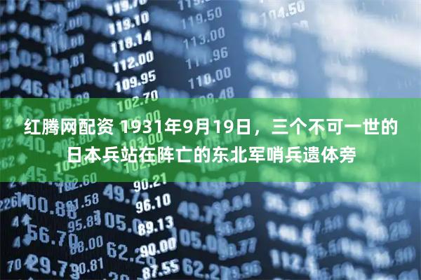红腾网配资 1931年9月19日，三个不可一世的日本兵站在阵亡的东北军哨兵遗体旁